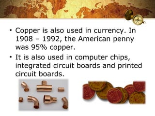 • Copper is also used in currency. In
1908 – 1992, the American penny
was 95% copper.
• It is also used in computer chips,
integrated circuit boards and printed
circuit boards.
 