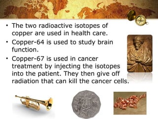 • The two radioactive isotopes of
copper are used in health care.
• Copper-64 is used to study brain
function.
• Copper-67 is used in cancer
treatment by injecting the isotopes
into the patient. They then give off
radiation that can kill the cancer cells.
 