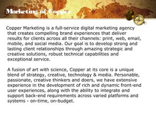 Marketing of Copper
Copper Marketing is a full-service digital marketing agency
that creates compelling brand experiences that deliver
results for clients across all their channels: print, web, email,
mobile, and social media. Our goal is to develop strong and
lasting client relationships through amazing strategic and
creative solutions, robust technical capabilities and
exceptional service.
A fusion of art with science, Copper at its core is a unique
blend of strategy, creative, technology & media. Personable,
passionate, creative thinkers and doers, we have extensive
experience in the development of rich and dynamic front-end
user experiences, along with the ability to integrate and
support back-end requirements across varied platforms and
systems - on-time, on-budget.
 