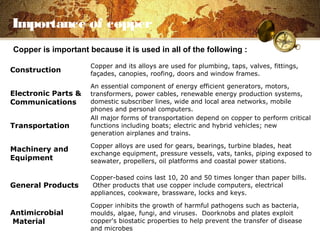 Importance of copper
Construction
Copper and its alloys are used for plumbing, taps, valves, fittings,
façades, canopies, roofing, doors and window frames.
Electronic Parts &
Communications
An essential component of energy efficient generators, motors,
transformers, power cables, renewable energy production systems,
domestic subscriber lines, wide and local area networks, mobile
phones and personal computers.
Transportation
All major forms of transportation depend on copper to perform critical
functions including boats; electric and hybrid vehicles; new
generation airplanes and trains.
Machinery and
Equipment
Copper alloys are used for gears, bearings, turbine blades, heat
exchange equipment, pressure vessels, vats, tanks, piping exposed to
seawater, propellers, oil platforms and coastal power stations.
General Products
Copper-based coins last 10, 20 and 50 times longer than paper bills.
Other products that use copper include computers, electrical
appliances, cookware, brassware, locks and keys.
Antimicrobial
Material
Copper inhibits the growth of harmful pathogens such as bacteria,
moulds, algae, fungi, and viruses. Doorknobs and plates exploit
copper's biostatic properties to help prevent the transfer of disease
and microbes
Copper is important because it is used in all of the following :
 
