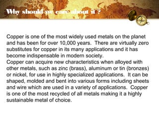 Why should we care about it ?
Copper is one of the most widely used metals on the planet
and has been for over 10,000 years. There are virtually zero
substitutes for copper in its many applications and it has
become indispensable in modern society.
Copper can acquire new characteristics when alloyed with
other metals, such as zinc (brass), aluminum or tin (bronzes)
or nickel, for use in highly specialized applications. It can be
shaped, molded and bent into various forms including sheets
and wire which are used in a variety of applications. Copper
is one of the most recycled of all metals making it a highly
sustainable metal of choice.
 