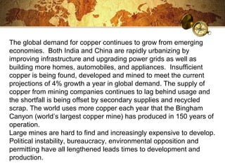 The global demand for copper continues to grow from emerging
economies. Both India and China are rapidly urbanizing by
improving infrastructure and upgrading power grids as well as
building more homes, automobiles, and appliances. Insufficient
copper is being found, developed and mined to meet the current
projections of 4% growth a year in global demand. The supply of
copper from mining companies continues to lag behind usage and
the shortfall is being offset by secondary supplies and recycled
scrap. The world uses more copper each year that the Bingham
Canyon (world’s largest copper mine) has produced in 150 years of
operation.
Large mines are hard to find and increasingly expensive to develop.
Political instability, bureaucracy, environmental opposition and
permitting have all lengthened leads times to development and
production.
 