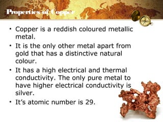 Properties of Copper
• Copper is a reddish coloured metallic
metal.
• It is the only other metal apart from
gold that has a distinctive natural
colour.
• It has a high electrical and thermal
conductivity. The only pure metal to
have higher electrical conductivity is
silver.
• It’s atomic number is 29.
 