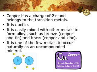 • Copper has a charge of 2+ and
belongs to the transition metals.
• It is ductile.
• It is easily mixed with other metals to
form alloys such as bronze (copper
and tin) and brass (copper and zinc).
• It is one of the few metals to occur
naturally as an uncompounded
mineral.
 