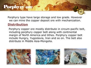 Porphyry ore
Porphyry type have large storage and low grade. However
we can mine the copper deposit ore with mechanization.
Distribution
Porphyry copper ore mostly distribute in circum-pacific belt,
including porphyry copper belt along with continental
margin of North America and tithes. Porphyry copper belt
include Hungry, Yugoslavia, Iran and so on. The belt also
distribute in Middle Asia-Mongolia.
 