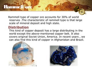 Rammell ore
Rammell type of copper ore accounts for 30% of world
reserves .The characteristic of rammell type is that large
scale of mineral deposit and high state.
Distribution
This kind of copper deposit has a large distributing in the
world except the above-mentioned copper belt. It also
covers original Soviet Union, America. In recent years , we
can also find this kind of copper in Afghanistan and Brazil.
 