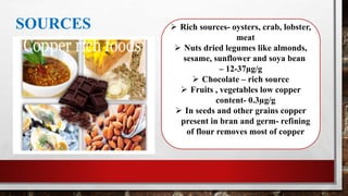 SOURCES  Rich sources- oysters, crab, lobster,
meat
 Nuts dried legumes like almonds,
sesame, sunflower and soya bean
– 12-37µg/g
 Chocolate – rich source
 Fruits , vegetables low copper
content- 0.3µg/g
 In seeds and other grains copper
present in bran and germ- refining
of flour removes most of copper
 