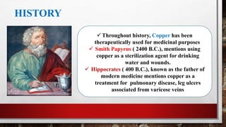 HISTORY
 Throughout history, Copper has been
therapeutically used for medicinal purposes
 Smith Papyrus ( 2400 B.C.), mentions using
copper as a sterilization agent for drinking
water and wounds.
 Hippocrates ( 400 B.C.), known as the father of
modern medicine mentions copper as a
treatment for pulmonary disease, leg ulcers
associated from varicose veins
 