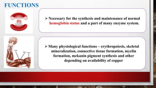 FUNCTIONS
Necessary for the synthesis and maintenance of normal
hemoglobin status and a part of many enzyme system.
Many physiological functions – erythropoiesis, skeletal
mineralization, connective tissue formation, myelin
formation, mekanin pigment synthesis and other
depending on availability of copper
 