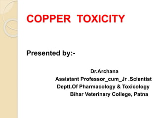 COPPER TOXICITY
Presented by:-
Dr.Archana
Assistant Professor_cum_Jr .Scientist
Deptt.Of Pharmacology & Toxicology
Bihar Veterinary College, Patna
 