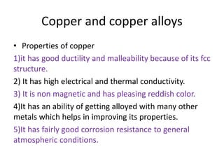 Copper and copper alloys
• Properties of copper
1)it has good ductility and malleability because of its fcc
structure.
2) It has high electrical and thermal conductivity.
3) It is non magnetic and has pleasing reddish color.
4)It has an ability of getting alloyed with many other
metals which helps in improving its properties.
5)It has fairly good corrosion resistance to general
atmospheric conditions.
 