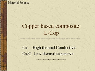 Copper based composite:
L-Cop
Cu High thermal Conductive
Cu2O Low thermal expansive
Material Science
 