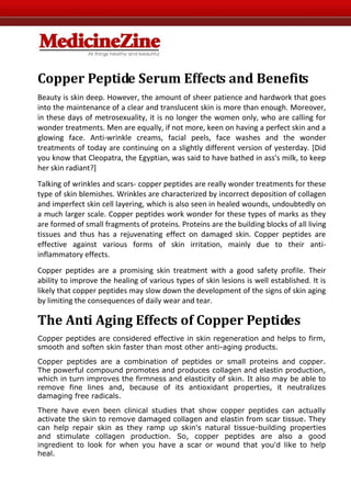 Copper Peptide Serum Effects and Benefits
Beauty is skin deep. However, the amount of sheer patience and hardwork that goes
into the maintenance of a clear and translucent skin is more than enough. Moreover,
in these days of metrosexuality, it is no longer the women only, who are calling for
wonder treatments. Men are equally, if not more, keen on having a perfect skin and a
glowing face. Anti-wrinkle creams, facial peels, face washes and the wonder
treatments of today are continuing on a slightly different version of yesterday. [Did
you know that Cleopatra, the Egyptian, was said to have bathed in ass's milk, to keep
her skin radiant?]
Talking of wrinkles and scars- copper peptides are really wonder treatments for these
type of skin blemishes. Wrinkles are characterized by incorrect deposition of collagen
and imperfect skin cell layering, which is also seen in healed wounds, undoubtedly on
a much larger scale. Copper peptides work wonder for these types of marks as they
are formed of small fragments of proteins. Proteins are the building blocks of all living
tissues and thus has a rejuvenating effect on damaged skin. Copper peptides are
effective against various forms of skin irritation, mainly due to their anti-
inflammatory effects.
Copper peptides are a promising skin treatment with a good safety profile. Their
ability to improve the healing of various types of skin lesions is well established. It is
likely that copper peptides may slow down the development of the signs of skin aging
by limiting the consequences of daily wear and tear.

The Anti Aging Effects of Copper Peptides
Copper peptides are considered effective in skin regeneration and helps to firm,
smooth and soften skin faster than most other anti-aging products.

Copper peptides are a combination of peptides or small proteins and copper.
The powerful compound promotes and produces collagen and elastin production,
which in turn improves the firmness and elasticity of skin. It also may be able to
remove fine lines and, because of its antioxidant properties, it neutralizes
damaging free radicals.

There have even been clinical studies that show copper peptides can actually
activate the skin to remove damaged collagen and elastin from scar tissue. They
can help repair skin as they ramp up skin's natural tissue-building properties
and stimulate collagen production. So, copper peptides are also a good
ingredient to look for when you have a scar or wound that you'd like to help
heal.
 