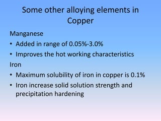 Some other alloying elements in
Copper
Manganese
• Added in range of 0.05%-3.0%
• Improves the hot working characteristics
Iron
• Maximum solubility of iron in copper is 0.1%
• Iron increase solid solution strength and
precipitation hardening
 