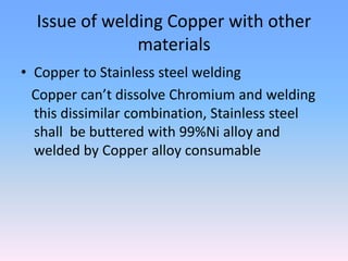 Issue of welding Copper with other
materials
• Copper to Stainless steel welding
Copper can’t dissolve Chromium and welding
this dissimilar combination, Stainless steel
shall be buttered with 99%Ni alloy and
welded by Copper alloy consumable
 