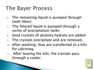 6. The remaining liquid is pumped through 
cloth filters 
7. The filtered liquid is pumped through a 
series of precipitation tanks 
8. Seed crystals of alumina hydrate are added 
9. The crystals precipitate and are removed. 
10. After washing, they are transferred to a kiln 
for calcining. 
11. After leaving the kiln, the crystals pass 
through a cooler. 
 
