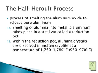  process of smelting the aluminum oxide to 
release pure aluminum 
12. Smelting of alumina into metallic aluminum 
takes place in a steel vat called a reduction 
pot 
13. Within the reduction pot, alumina crystals 
are dissolved in molten cryolite at a 
temperature of 1,760-1,780° F (960-970° C) 
 