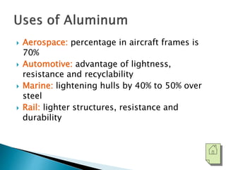  Aerospace: percentage in aircraft frames is 
70% 
 Automotive: advantage of lightness, 
resistance and recyclability 
 Marine: lightening hulls by 40% to 50% over 
steel 
 Rail: lighter structures, resistance and 
durability 
 