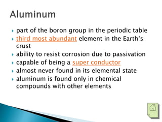  part of the boron group in the periodic table 
 third most abundant element in the Earth’s 
crust 
 ability to resist corrosion due to passivation 
 capable of being a super conductor 
 almost never found in its elemental state 
 aluminum is found only in chemical 
compounds with other elements 
 