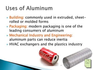  Building: commonly used in extruded, sheet-rolled 
or molded forms 
 Packaging: modern packaging is one of the 
leading consumers of aluminum 
 Mechanical Industry and Engineering: 
aluminum parts can reduce inertia 
 HVAC exchangers and the plastics industry 
 