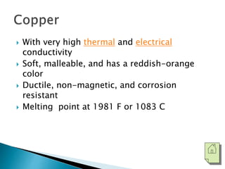  With very high thermal and electrical 
conductivity 
 Soft, malleable, and has a reddish-orange 
color 
 Ductile, non-magnetic, and corrosion 
resistant 
 Melting point at 1981 F or 1083 C 
 