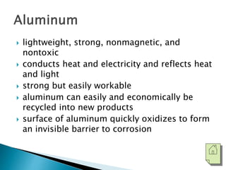  lightweight, strong, nonmagnetic, and 
nontoxic 
 conducts heat and electricity and reflects heat 
and light 
 strong but easily workable 
 aluminum can easily and economically be 
recycled into new products 
 surface of aluminum quickly oxidizes to form 
an invisible barrier to corrosion 
 