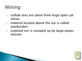 1. sulfide ores are taken from huge open-pit 
mines 
2. material located above the ore is called 
overburden 
3. exposed ore is scooped up by large power 
shovels 
 