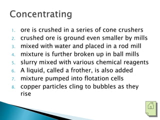 1. ore is crushed in a series of cone crushers 
2. crushed ore is ground even smaller by mills 
3. mixed with water and placed in a rod mill 
4. mixture is further broken up in ball mills 
5. slurry mixed with various chemical reagents 
6. A liquid, called a frother, is also added 
7. mixture pumped into flotation cells 
8. copper particles cling to bubbles as they 
rise 
 