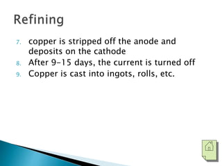 7. copper is stripped off the anode and 
deposits on the cathode 
8. After 9-15 days, the current is turned off 
9. Copper is cast into ingots, rolls, etc. 
 