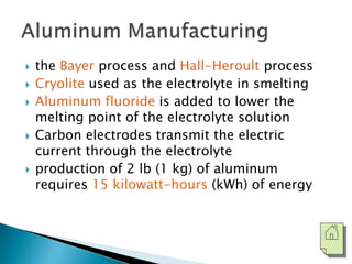  the Bayer process and Hall-Heroult process 
 Cryolite used as the electrolyte in smelting 
 Aluminum fluoride is added to lower the 
melting point of the electrolyte solution 
 Carbon electrodes transmit the electric 
current through the electrolyte 
 production of 2 lb (1 kg) of aluminum 
requires 15 kilowatt-hours (kWh) of energy 
 