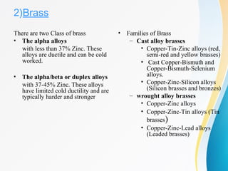 2)Brass
There are two Class of brass
• The alpha alloys
with less than 37% Zinc. These 
alloys are ductile and can be cold 
worked.
• The alpha/beta or duplex alloys
with 37-45% Zinc. These alloys 
have limited cold ductility and are 
typically harder and stronger
• Families of Brass
– Cast alloy brasses
• Copper-Tin-Zinc alloys (red, 
semi-red and yellow brasses)
•  Cast Copper-Bismuth and 
Copper-Bismuth-Selenium 
alloys.
• Copper-Zinc-Silicon alloys 
(Silicon brasses and bronzes)
– wrought alloy brasses
• Copper-Zinc alloys
• Copper-Zinc-Tin alloys (Tin 
brasses)
• Copper-Zinc-Lead alloys 
(Leaded brasses)
 