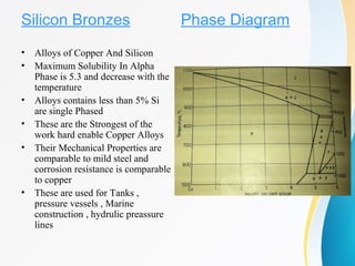 Silicon Bronzes
• Alloys of Copper And Silicon
• Maximum Solubility In Alpha
Phase is 5.3 and decrease with the
temperature
• Alloys contains less than 5% Si
are single Phased
• These are the Strongest of the
work hard enable Copper Alloys
• Their Mechanical Properties are
comparable to mild steel and
corrosion resistance is comparable
to copper
• These are used for Tanks ,
pressure vessels , Marine
construction , hydrulic preassure
lines
Phase Diagram
 