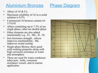 Aluminium Bronzes
• Alloys of Al & Cu
• Maximum solubility of Al in α-solid
solution is 9.5%
• Commercial Al bronzes contain (4-
11%)Al
• Alloys containing up to 7.5% al are
single phase, other are double phase
• Other elements are also added
intentionally e-g , Fe , Mn , Si , Ni
• Iron Increases strength , silicon
improves machinability , Mn
improves sound casting
• Single phase Bronze show good
cold working propertis along with
high corrosion resistance to water
and atomsphere
• These are used for water condenser
tubes,nuts , bolts, corrosion
resistance vessels ,and in marine
application
Phase Diagram
 