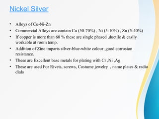 Nickel Silver
• Alloys of Cu-Ni-Zn
• Commercial Alloys are contain Cu (50-70%) , Ni (5-10%) , Zn (5-40%)
• If copper is more than 60 % these are single phased ,ductile & easily
workable at room temp.
• Addition of Zinc imparts silver-blue-white colour ,good corrosion
resistance.
• These are Excellent base metals for plating with Cr ,Ni ,Ag
• These are used For Rivets, screws, Costume jewelry , name plates & radio
dials
 