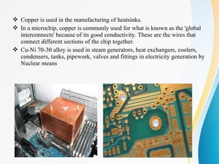  Copper is used in the manufacturing of heatsinks.
 In a microchip, copper is commonly used for what is known as the 'global
interconnects' because of its good conductivity. These are the wires that
connect different sections of the chip together.
 Cu-Ni 70-30 alloy is used in steam generators, heat exchangers, coolers,
condensers, tanks, pipework, valves and fittings in electricity generation by
Nuclear means
 