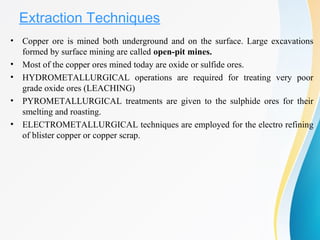 Extraction Techniques
• Copper ore is mined both underground and on the surface. Large excavations
formed by surface mining are called open-pit mines.
• Most of the copper ores mined today are oxide or sulfide ores.
• HYDROMETALLURGICAL operations are required for treating very poor
grade oxide ores (LEACHING)
• PYROMETALLURGICAL treatments are given to the sulphide ores for their
smelting and roasting.
• ELECTROMETALLURGICAL techniques are employed for the electro refining
of blister copper or copper scrap.
 