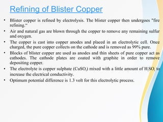 Refining of Blister Copper
• Blister copper is refined by electrolysis. The blister copper then undergoes "fire
refining.“
• Air and natural gas are blown through the copper to remove any remaining sulfur
and oxygen.
• The copper is cast into copper anodes and placed in an electrolytic cell. Once
charged, the pure copper collects on the cathode and is removed as 99% pure.
• Blocks of blister copper are used as anodes and thin sheets of pure copper act as
cathodes. The cathode plates are coated with graphite in order to remove
depositing copper.
• The electrolyte is copper sulphate (CuSO4) mixed with a little amount of H2SO4 to
increase the electrical conductivity.
• Optimum potential difference is 1.3 volt for this electrolytic process.
 