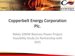 Copperbelt Energy Corporation
Plc.
Ndola 10MW Biomass Power Project
Feasibility Study (in Partnership with
EEP)
 