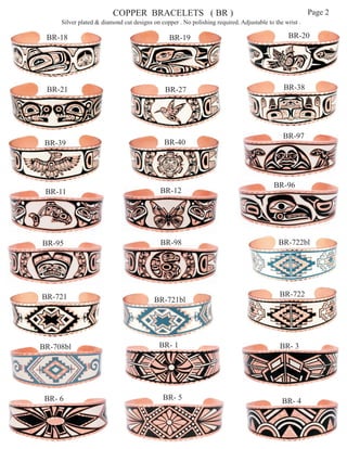 COPPER BRACELETS ( BR )                                                        Page 2
     Silver plated & diamond cut designs on copper . No polishing required. Adjustable to the wrist .

 BR-18                                          BR-19                                           BR-20




 BR-21                                        BR-27                                           BR-38




                                                                                             BR-97
 BR-39                                        BR-40




                                                                                          BR-96
 BR-11                                      BR-12




BR-95                                       BR-98                                           BR-722bl




BR-721                                                                                      BR-722
                                          BR-721bl




BR-708bl                                    BR- 1                                           BR- 3




 BR- 6                                       BR- 5                                           BR- 4
 