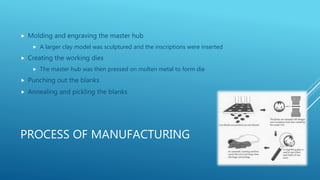 PROCESS OF MANUFACTURING
Molding and engraving the master hub
A larger clay model was sculptured and the inscriptions were inserted
Creating the working dies
The master hub was then pressed on molten metal to form die
Punching out the blanks
Annealing and pickling the blanks