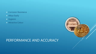 PERFORMANCE AND ACCURACY
Corrosion Resistance
Alloys Easily
Hygienic
Attractive Colour