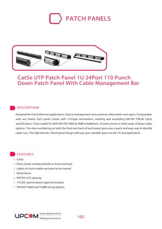 • Cat5e
• Ports clearly numbered both on front and back
• Labels on front enable each port to be named
• Metal frame
• EIA/TIA 2/32 spacing
• 110 IDC (punch down) type termination
• TIA/EIA T568A and T568B wiring options
FEATURES
Cat5e UTP Patch Panel 1U 24Port 110 Punch
Down Patch Panel With Cable Management Bar
101
Designed for Fast Enthernet applications. Easy to management and conserves data center rack space. Compatiable
with any brand. Each panel comes with 110-type termination, meeting and exceeding EIA/TIA TSB-40 Cat5e
specifications. Color coded for both EIA/TIA 568A & 568B installations. 24 ports ensure a wide range of plug-n-play
options. The clear numbering on both the front and back of each panel gives you a quick and easy way to identify
cable runs. The high density 19inch panel design will save your valuable space on the 19 rack application.
DESCRIPTION
PATCH PANELS
www.upcom.com.tr
info@upcom.com.tr
 