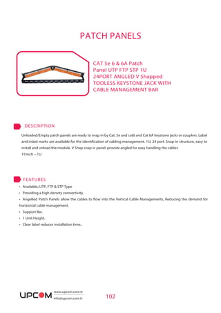 PATCH PANELS
• Available; UTP, FTP & STP Type
• Providing a high density connectivity.
• Angelled Patch Panels allow the cables to flow into the Vertical Cable Managements, Reducing the demand for
horizontal cable management.
• Support Bar.
• 1 Unit Height.
• Clear label reduces installation time..
FEATURES
CAT 5e 6 & 6A Patch
Panel UTP FTP STP 1U
24PORT ANGLED V Shapped
TOOLESS KEYSTONE JACK WITH
CABLE MANAGEMENT BAR
102
Unloaded/Empty patch panels are ready to snap in by Cat. 5e and cat6 and Cat 6A keystone jacks or couplers. Label
and inlaid marks are available for the identification of cabling management. 1U, 24 port. Snap-in structure, easy to
install and unload the module. V Shap snap in panel: provide angled for easy handling the cables
19 inch – 1U
DESCRIPTION
www.upcom.com.tr
info@upcom.com.tr
 
