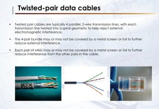 KupferTek
Twisted-pair data cables
• Twisted pair cables are typically 4 parallel, 2-wire transmission lines, with each
transmission line twisted into a spiral geometry to help reject external
electromagnetic interference.
• The 4-pair bundle may or may not be covered by a metal screen or foil to further
reduce external interference.
• Each pair of wires may or may not be covered by a metal screen or foil to further
reduce interference from the other pairs in the cable.
 