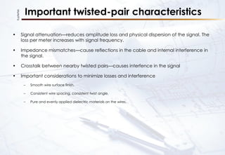 KupferTek
Important twisted-pair characteristics
• Signal attenuation—reduces amplitude loss and physical dispersion of the signal. The
loss per meter increases with signal frequency.
• Impedance mismatches—cause reflections in the cable and internal interference in
the signal.
• Crosstalk between nearby twisted pairs—causes interfence in the signal
• Important considerations to minimize losses and interference
– Smooth wire surface finish.
– Consistent wire spacing, consistent twist angle,
– Pure and evenly applied dielectric materials on the wires.
 