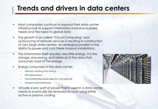 KupferTek
Trends and drivers in data centers
• Most companies continue to expand their data center
infrastructure to support information-intensive business
needs and the need to global data
• The growth in so-called “Cloud Computing” and
outsourcing of network services is resulting in construction
of very large data centers. An emerging problem is the
ability to power and cool these massive installations.
• The information itself requires very little energy. It is the
storage, processing, and retrieval of the data that
consumes most of the energy.
• Energy consumers in the data center.
– Memory reading and writing
– Microprocessors
– Transmitters/Receivers (electric and optical)
– Modems and interfaces
• Virtually every watt of power that is used in a data center
needs to eventually be removed as heat using either
active or passive cooling.
 