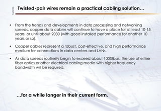 KupferTek
Twisted-pair wires remain a practical cabling solution…
• From the trends and developments in data processing and networking
speeds, copper data cables will continue to have a place for at least 10-15
years, or until about 2030 (with good installed performance for another 10
years or so).
• Copper cables represent a robust, cost-effective, and high performance
medium for connections in data centers and LANs.
• As data speeds routinely begin to exceed about 100Gbps, the use of either
fiber optics or other electrical cabling media with higher frequency
bandwidth will be required.
…for a while longer in their current form.
 