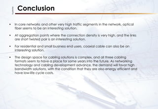 KupferTek
Conclusion
• In core networks and other very high traffic segments in the network, optical
fiber seems to be an interesting solution.
• At aggregation points where the connection density is very high, and the links
are short twisted pair is an interesting solution.
• For residential and small business end users, coaxial cable can also be an
interesting solution.
• The design space for cabling solutions is complex, and all three cabling
formats seem to have a place for some years into the future. As networking
technology and cabling development advance, the demand will favor high
bandwidth solutions, with the condition that they are also energy efficient and
have low-life cycle costs.
 