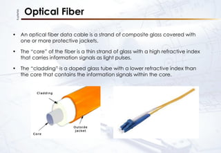 KupferTek
Optical Fiber
• An optical fiber data cable is a strand of composite glass covered with
one or more protective jackets.
• The “core” of the fiber is a thin strand of glass with a high refractive index
that carries information signals as light pulses.
• The “cladding” is a doped glass tube with a lower refractive index than
the core that contains the information signals within the core.
 