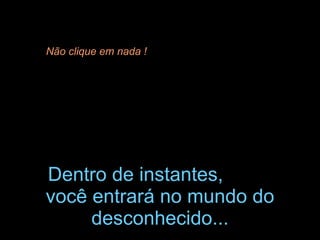Dentro de instantes, você entrará no mundo do desconhecido... Não clique em nada !